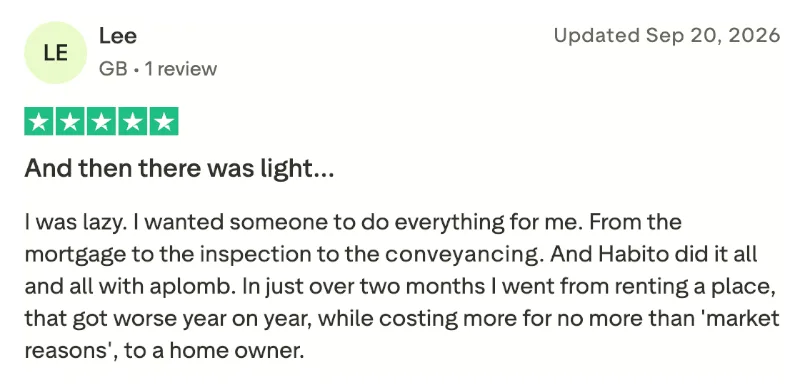 Online review for Habito Plus integrated home-buying service: I was lazy. I wanted someone to do everything for me. From the mortgage to the inspection to the conveyancing. And Habito did it all and all with aplomb. In just over two months I went from renting a place, that got worse year on year, while costing more for no more than 'market reasons', to a home owner.
